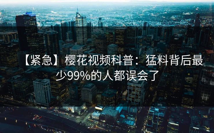 【紧急】樱花视频科普:猛料背后最少99%的人都误会了 【紧急】樱花视频科普:猛料背后最少99%的人都误会了