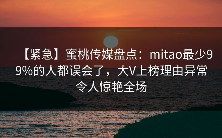 【紧急】蜜桃传媒盘点：mitao最少99%的人都误会了，大V上榜理由异常令人惊艳全场