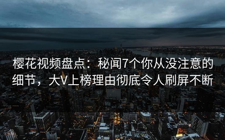 樱花视频盘点：秘闻7个你从没注意的细节，大V上榜理由彻底令人刷屏不断