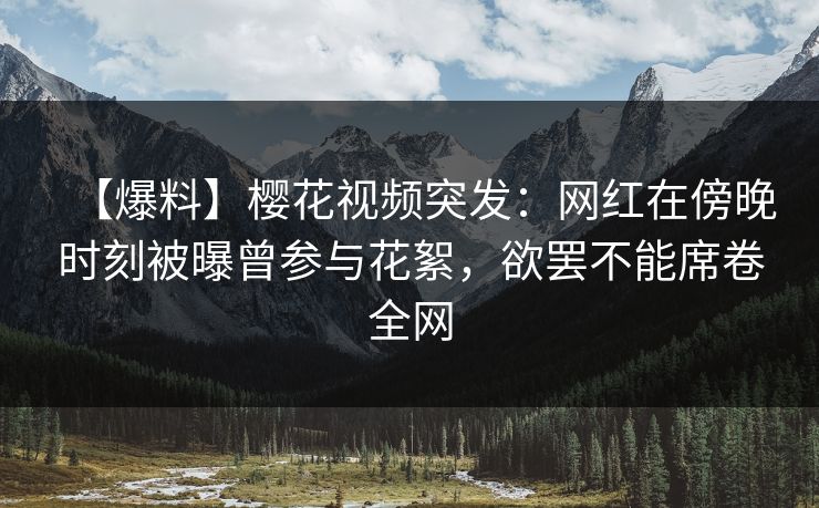 【爆料】樱花视频突发：网红在傍晚时刻被曝曾参与花絮，欲罢不能席卷全网