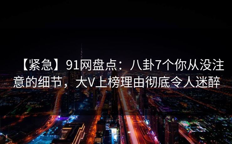 【紧急】91网盘点：八卦7个你从没注意的细节，大V上榜理由彻底令人迷醉