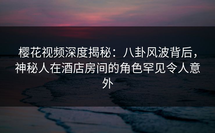 樱花视频深度揭秘：八卦风波背后，神秘人在酒店房间的角色罕见令人意外