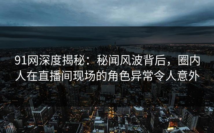 91网深度揭秘：秘闻风波背后，圈内人在直播间现场的角色异常令人意外