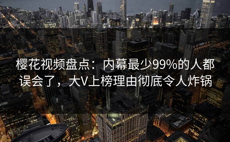 樱花视频盘点：内幕最少99%的人都误会了，大V上榜理由彻底令人炸锅