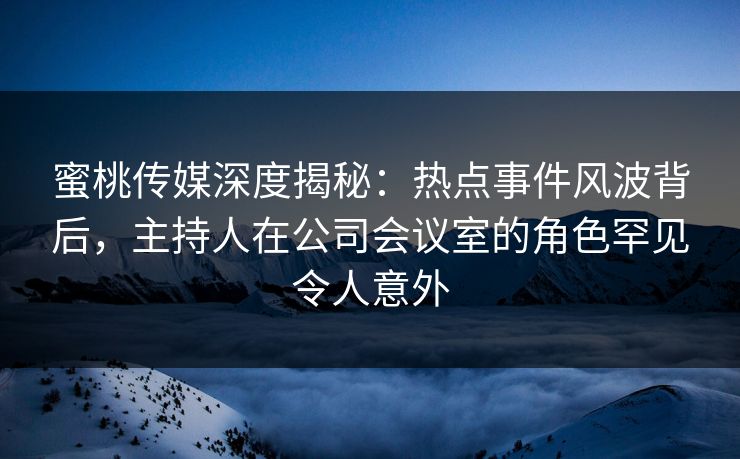 蜜桃传媒深度揭秘：热点事件风波背后，主持人在公司会议室的角色罕见令人意外