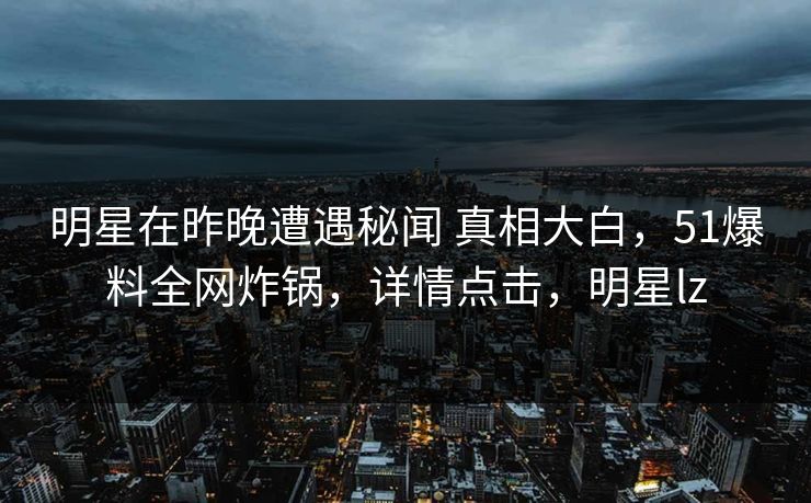 明星在昨晚遭遇秘闻 真相大白，51爆料全网炸锅，详情点击，明星lz