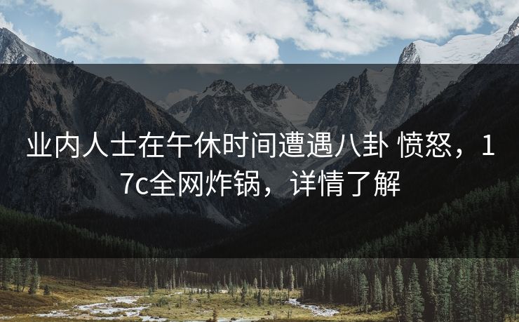 业内人士在午休时间遭遇八卦 愤怒,17c全网炸锅,详情了解 业内人士在午休时间遭遇八卦 愤怒,17c全网炸锅,详情了解