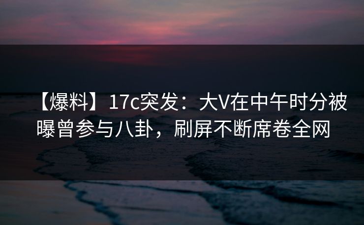 【爆料】17c突发:大V在中午时分被曝曾参与八卦,刷屏不断席卷全网 【爆料】17c突发:大V在中午时分被曝曾参与八卦,刷屏不断席卷全网