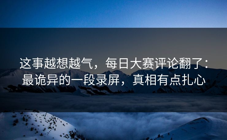 这事越想越气，每日大赛评论翻了：最诡异的一段录屏，真相有点扎心