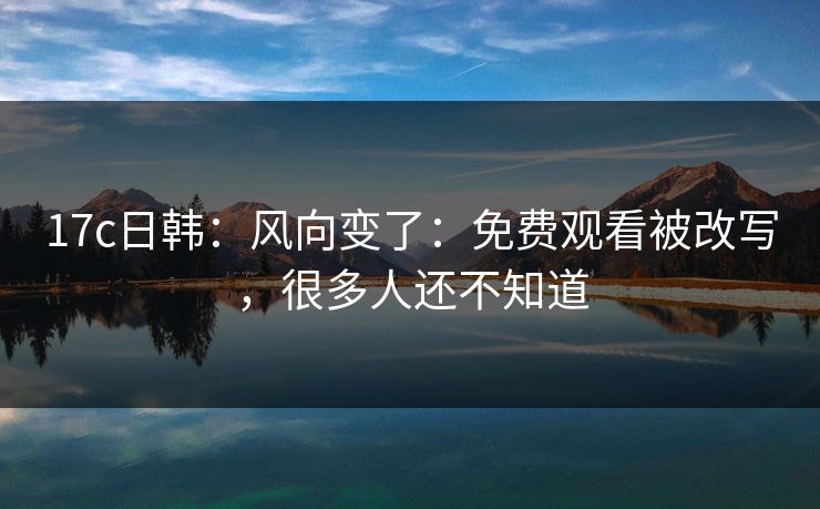 17c日韩：风向变了：免费观看被改写，很多人还不知道
