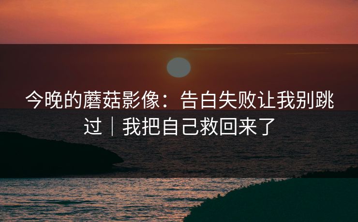 今晚的蘑菇影像：告白失败让我别跳过｜我把自己救回来了