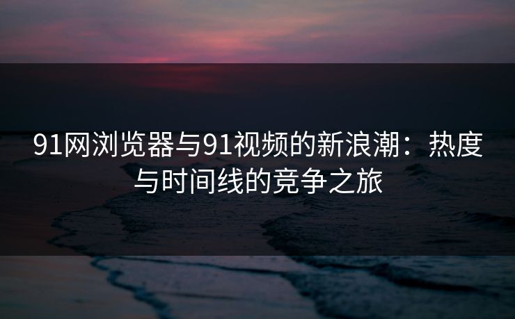 91网浏览器与91视频的新浪潮：热度与时间线的竞争之旅