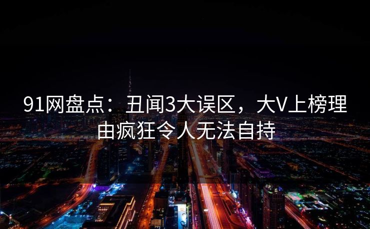 91网盘点：丑闻3大误区，大V上榜理由疯狂令人无法自持