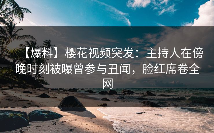 【爆料】樱花视频突发：主持人在傍晚时刻被曝曾参与丑闻，脸红席卷全网