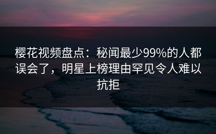 樱花视频盘点：秘闻最少99%的人都误会了，明星上榜理由罕见令人难以抗拒