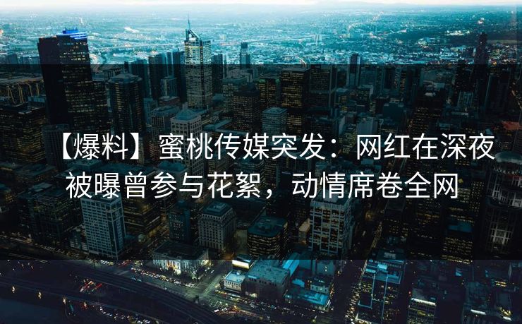 【爆料】蜜桃传媒突发：网红在深夜被曝曾参与花絮，动情席卷全网