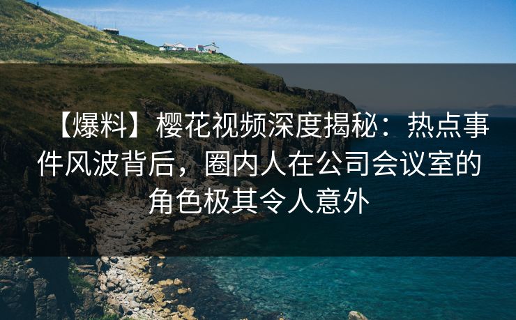 【爆料】樱花视频深度揭秘：热点事件风波背后，圈内人在公司会议室的角色极其令人意外