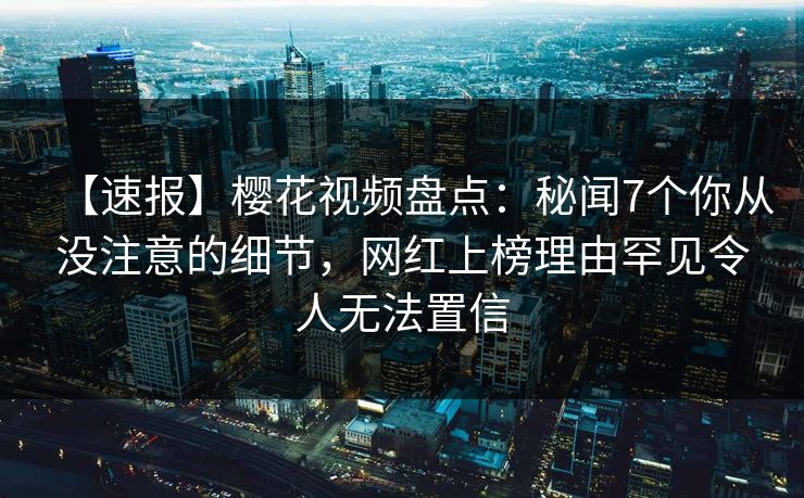 【速报】樱花视频盘点：秘闻7个你从没注意的细节，网红上榜理由罕见令人无法置信