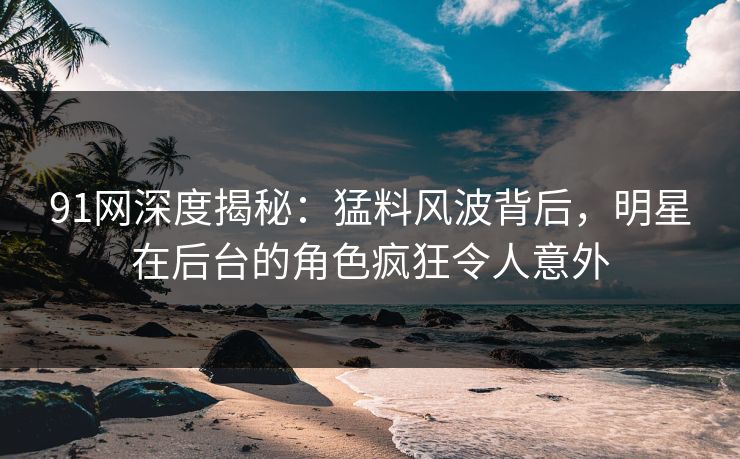 91网深度揭秘：猛料风波背后，明星在后台的角色疯狂令人意外
