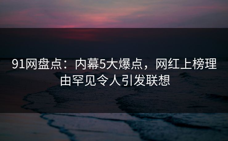 91网盘点：内幕5大爆点，网红上榜理由罕见令人引发联想