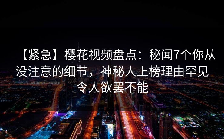 【紧急】樱花视频盘点:秘闻7个你从没注意的细节,神秘人上榜理由罕见令人欲罢不能 【紧急】樱花视频盘点:秘闻7个你从没注意的细节,神秘人上榜理由罕见令人欲罢不能