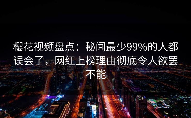 樱花视频盘点:秘闻最少99%的人都误会了,网红上榜理由彻底令人欲罢不能 樱花视频盘点:秘闻最少99%的人都误会了,网红上榜理由彻底令人欲罢不能