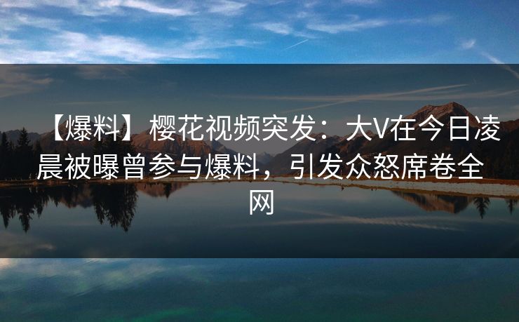【爆料】樱花视频突发：大V在今日凌晨被曝曾参与爆料，引发众怒席卷全网
