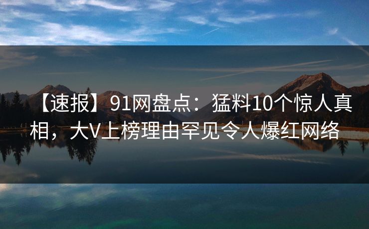 【速报】91网盘点：猛料10个惊人真相，大V上榜理由罕见令人爆红网络