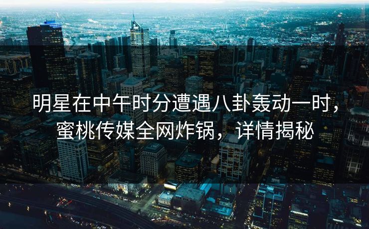 明星在中午时分遭遇八卦轰动一时，蜜桃传媒全网炸锅，详情揭秘