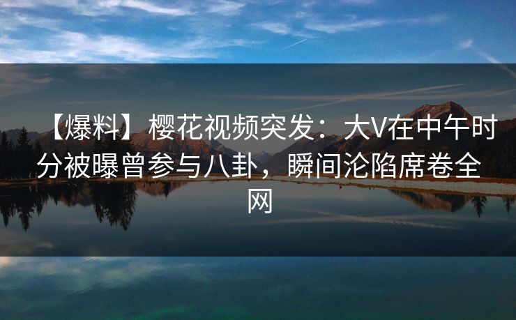 【爆料】樱花视频突发：大V在中午时分被曝曾参与八卦，瞬间沦陷席卷全网
