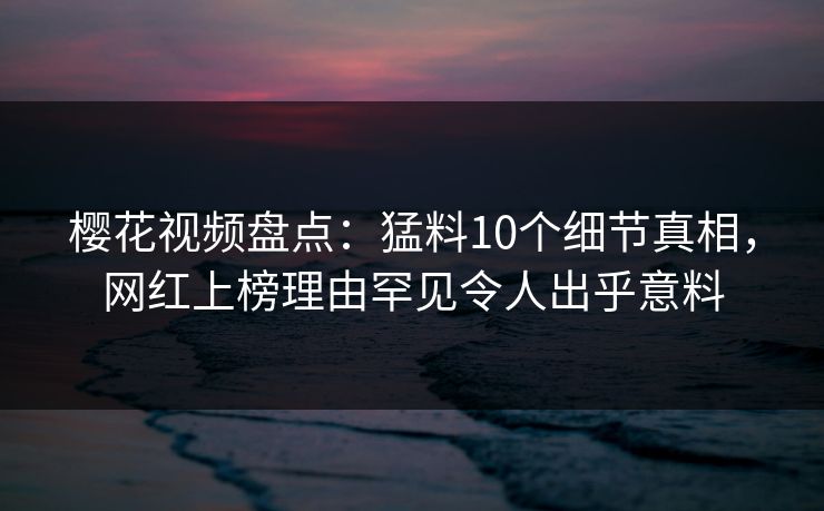 樱花视频盘点:猛料10个细节真相,网红上榜理由罕见令人出乎意料 樱花视频盘点:猛料10个细节真相,网红上榜理由罕见令人出乎意料