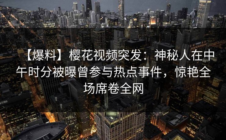 【爆料】樱花视频突发:神秘人在中午时分被曝曾参与热点事件,惊艳全场席卷全网 【爆料】樱花视频突发:神秘人在中午时分被曝曾参与热点事件,惊艳全场席卷全网