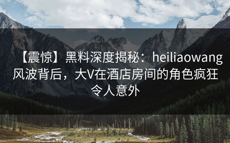 【震惊】黑料深度揭秘：heiliaowang风波背后，大V在酒店房间的角色疯狂令人意外