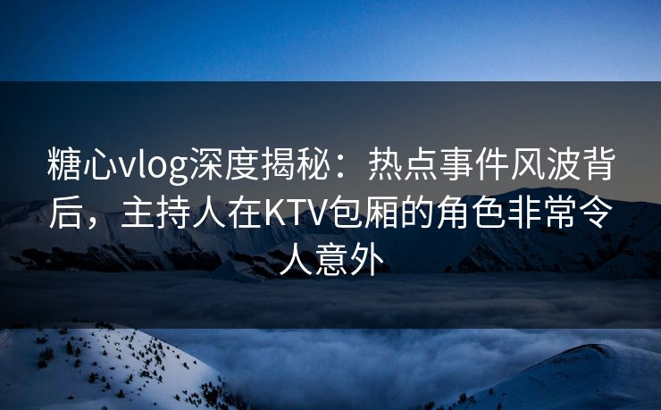 糖心vlog深度揭秘：热点事件风波背后，主持人在KTV包厢的角色非常令人意外