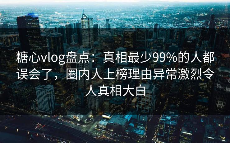 糖心vlog盘点：真相最少99%的人都误会了，圈内人上榜理由异常激烈令人真相大白
