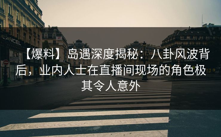 【爆料】岛遇深度揭秘：八卦风波背后，业内人士在直播间现场的角色极其令人意外