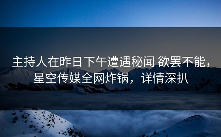 主持人在昨日下午遭遇秘闻 欲罢不能，星空传媒全网炸锅，详情深扒