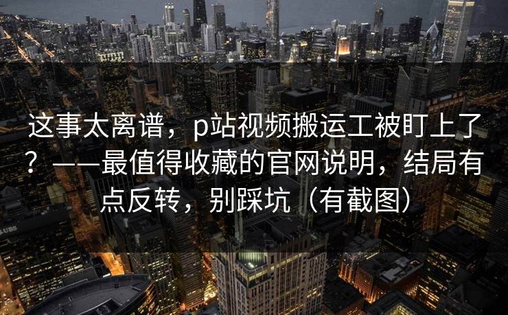 这事太离谱，p站视频搬运工被盯上了？——最值得收藏的官网说明，结局有点反转，别踩坑（有截图）